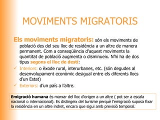 Els moviments migratoris:  són els moviments de població des del seu lloc de residència a un altre de manera permanent. Com a conseqüència d’aquest moviments la quantitat de població augmenta o disminueix. N’hi ha de dos tipus  segons el lloc de destí : Interiors:  o èxode rural, interurbanes, etc. (són degudes al desenvolupament econòmic desigual entre els diferents llocs d’un Estat) Exteriors:  d’un país a l’altre. MOVIMENTS MIGRATORIS Emigració humana  és marxar del lloc d'origen a un altre ( pot ser a escala nacional o internacional). Es distingeix del turisme perquè l'emigració suposa fixar la residència en un altre indret, encara que sigui amb previsió temporal. 