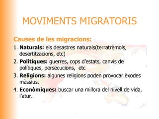 Causes de les migracions: 1. Naturals:  els desastres naturals(terratrèmols, desertitzacions, etc) 2. Polítiques:  guerres, cops d’estats, canvis de polítiques, persecucions,  etc 3. Religions:  algunes religions poden provocar èxodes màssius. 4. Econòmiques:  buscar una millora del nivell de vida, l’atur. MOVIMENTS MIGRATORIS 