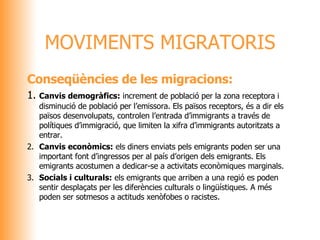 Conseqüències de les migracions: 1. Canvis demogràfics:  increment de població per la zona receptora i disminució de població per l’emissora. Els països receptors, és a dir els països desenvolupats, controlen l’entrada d’immigrants a través de  polítiques d’immigració, que limiten la xifra d’immigrants autoritzats a entrar.  2. Canvis econòmics:  els diners enviats pels emigrants poden ser una important font d’ingressos per al país d’origen dels emigrants. Els emigrants acostumen a dedicar-se a activitats econòmiques marginals. 3. Socials i culturals:  els emigrants que arriben a una regió es poden sentir desplaçats per les diferències culturals o lingüístiques. A més poden ser sotmesos a actituds xenòfobes o racistes. MOVIMENTS MIGRATORIS 