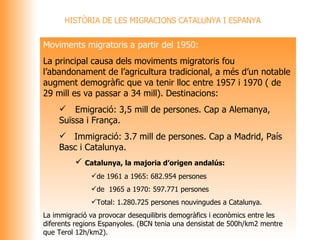 HISTÒRIA DE LES MIGRACIONS CATALUNYA I ESPANYA Moviments migratoris a partir del 1950: La principal causa dels moviments migratoris fou l’abandonament de l’agricultura tradicional, a més d’un notable augment demogràfic que va tenir lloc entre 1957 i 1970 ( de 29 mill es va passar a 34 mill). Destinacions:  Emigració: 3,5 mill de persones. Cap a Alemanya, Suïssa i França. Immigració: 3.7 mill de persones. Cap a Madrid, País Basc i Catalunya. Catalunya, la majoria d’origen andalús: de 1961 a 1965: 682.954 persones de  1965 a 1970: 597.771 persones Total: 1.280.725 persones nouvingudes a Catalunya. La immigració va provocar desequilibris demogràfics i econòmics entre les diferents regions Espanyoles. (BCN tenia una densistat de 500h/km2 mentre que Terol 12h/km2).  