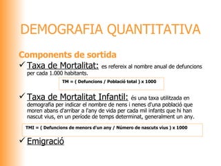 Components de sortida Taxa de Mortalitat:   es refereix al nombre anual de defuncions per cada 1.000 habitants. Taxa de Mortalitat Infantil:   és una taxa utilitzada en demografia per indicar el nombre de nens i nenes d'una població que moren abans d'arribar a l'any de vida per cada mil infants que hi han nascut vius, en un període de temps determinat, generalment un any. Emigració DEMOGRAFIA QUANTITATIVA   TM = ( Defuncions / Població total ) x 1000   TMI = ( Defuncions de menors d'un any / Número de nascuts vius ) x 1000 