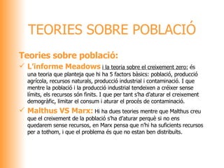 Teories sobre població: L’informe Meadows   i la teoria sobre el creixement zero:  és una teoria que planteja que hi ha 5 factors bàsics: població, producció agrícola, recursos naturals, producció industrial i contaminació. I que mentre la població i la producció industrial tendeixen a créixer sense límits, els recursos són finits. I que per tant s’ha d’aturar el creixement demogràfic, limitar el consum i aturar el procés de contaminació. Malthus VS Marx:   Hi ha dues teories mentre que Malthus creu que el creixement de la població s’ha d’aturar perquè si no ens quedarem sense recursos, en Marx pensa que n’hi ha suficients recursos per a tothom, i que el problema és que no estan ben distribuïts.  TEORIES SOBRE POBLACIÓ 