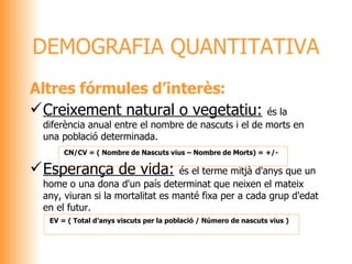 Altres fórmules d’interès: Creixement natural o vegetatiu:   és la diferència anual entre el nombre de nascuts i el de morts en una població determinada. Esperança de vida:   és el terme mitjà d'anys que un home o una dona d'un país determinat que neixen el mateix any, viuran si la mortalitat es manté fixa per a cada grup d'edat en el futur. DEMOGRAFIA QUANTITATIVA   CN/CV  = (  Nombre de Nascuts vius – Nombre de Morts) = +/-     EV  =  ( Total d’anys viscuts per la població / Número de nascuts vius ) 