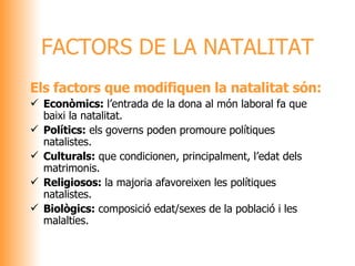 FACTORS DE LA NATALITAT Els factors que modifiquen la natalitat són: Econòmics:  l’entrada de la dona al món laboral fa que baixi la natalitat. Polítics:  els governs poden promoure polítiques natalistes. Culturals:  que condicionen, principalment, l’edat dels matrimonis. Religiosos:  la majoria afavoreixen les polítiques natalistes. Biològics:  composició edat/sexes de la població i les malalties. 
