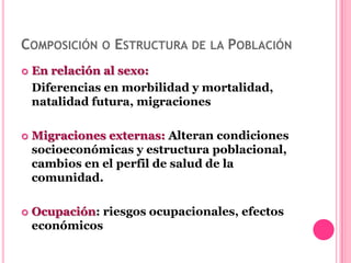 COMPOSICIÓN O ESTRUCTURA DE LA POBLACIÓN
   En relación al sexo:
    Diferencias en morbilidad y mortalidad,
    natalidad futura, migraciones

   Migraciones externas: Alteran condiciones
    socioeconómicas y estructura poblacional,
    cambios en el perfil de salud de la
    comunidad.

   Ocupación: riesgos ocupacionales, efectos
    económicos
 