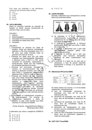 Com base nas pirâmides e nas afirmativas,
conclui-se que somente estão corretas
a) I e II
b) I, II e III
c) I e III
d) II e IV
e) III e IV
05 - (UFLA MG/2006)
Sobre os conceitos inerentes ao mercado de
trabalho no Brasil, associe corretamente as
colunas e faça o que se pede.
COLUNA 1
1. Inativos
2. Desempregados
3. População Economicamente ativa (PEA)
4. População em Idade Ativa (PIA)
5. Ocupados
COLUNA 2
( ) Compreende as pessoas em idade de
trabalho. Ainda que algumas metodologias
delimitem a PIA como população entre 15 e
65 anos, aqui estão incluídas todas as
pessoas com mais de 10 anos.
( ) Pessoas em idade ativa que não estão
ocupadas nem desempregadas. Representa
a diferença entre a PEA e a PIA, sendo
composta de estudantes, aposentados e
donas-de-casa, desde que não trabalhem
em atividades geradoras de renda.
( ) Pessoas que procuraram emprego na
semana ou Economicamente no mês
anterior à pesquisa amostral, mas que não
ativa (PEA) o conseguiram. Representa a
diferença entre a PEA e o total de ocupados.
( ) Pessoas que dispõem de uma ocupação,
seja como Idade Ativa (PIA) trabalhadores
formais (com carteira assinada), funcionários
públicos e autônomos, seja como
trabalhadores sem carteira assinada,
empregadores, além dos trabalhadores não
remunerados vinculados às atividades
econômicas de natureza familiar. Equivale
ao total de vagas oferecidas por empresas,
instituições públicas e pelo chamado terceiro
setor.
( ) Compreende os trabalhadores ocupados e
os desempregados. Tal universo de
trabalhadores representa a oferta de
trabalho, ou seja, todos aqueles que estão
inseridos no mercado de trabalho
(Fonte: Diversos - Geografia/Ensino Médio e
Almanaque Abril, 2003)
A alternativa que indica a seqüência CORRETA
é:
a) 2, 3, 1, 5, 4
b) 4, 1, 2, 5, 3
c) 4, 5, 3, 1, 2
d) 5, 1, 4, 2, 3
e) 3, 4, 2, 1, 5
06 - (UEPB PB/2006)
Assinale a alternativa que corresponde à correta
leitura das pirâmides etárias.
a) As pirâmides A, B e C representam,
respectivamente, a evolução da estrutura
populacional de um mesmo país até atingir
sua etapa de estabilidade.
b) A pirâmide C corresponde à estrutura
populacional de um país que sofreu o efeito
de uma guerra.
c) A pirâmide A demonstra que o país está
disponibilizando pesados gastos com
assistência aos idosos.
d) A pirâmide B confirma que o país que
apresenta esta estrutura demográfica
necessita de altos investimentos com
educação.
e) A pirâmide A é típica de um país que já
ultrapassou a fase de grande expansão
populacional e começa a se aproximar da
fase madura.
07 - (Mackenzie SP/Janeiro/2006)
U.S. Census bureau, 2003
Os dados citados nas colunas I, II e III da tabela
representam, respectivamente:
a) taxa de urbanização, percentual da
população com mais de 60 anos e
esperança de vida.
b) percentual da população com mais de 60
anos, taxa de fecundidade e esperança de
vida.
c) percentual da população com mais de 60
anos, taxa de mortalidade infantil e
esperança de vida.
d) percentual de trabalhadores no setor
primário, taxa de mortalidade infantil e índice
de urbanização.
e) índice da PEA (População Economicamente
Ativa), taxa de crescimento vegetativo e
índice de urbanização.
08 - (UFC CE/1ª Fase/2006)
 