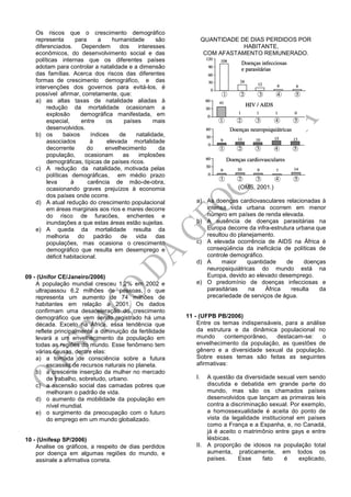 Os riscos que o crescimento demográfico
representa para a humanidade são
diferenciados. Dependem dos interesses
econômicos, do desenvolvimento social e das
políticas internas que os diferentes países
adotam para controlar a natalidade e a dimensão
das famílias. Acerca dos riscos das diferentes
formas de crescimento demográfico, e das
intervenções dos governos para evitá-los, é
possível afirmar, corretamente, que:
a) as altas taxas de natalidade aliadas à
redução da mortalidade ocasionam a
explosão demográfica manifestada, em
especial, entre os países mais
desenvolvidos.
b) os baixos índices de natalidade,
associados à elevada mortalidade
decorrente do envelhecimento da
população, ocasionam as implosões
demográficas, típicas de países ricos.
c) A redução da natalidade, motivada pelas
políticas demográficas, em médio prazo
leva à carência de mão-de-obra,
ocasionando graves prejuízos à economia
dos países onde ocorre.
d) A atual redução do crescimento populacional
em áreas marginais aos rios e mares decorre
do risco de furacões, enchentes e
inundações a que estas áreas estão sujeitas.
e) A queda da mortalidade resulta da
melhoria do padrão de vida das
populações, mas ocasiona o crescimento
demográfico que resulta em desemprego e
déficit habitacional.
09 - (Unifor CE/Janeiro/2006)
A população mundial cresceu 1,2% em 2002 e
ultrapassou 6,2 milhões de pessoas, o que
representa um aumento de 74 milhões de
habitantes em relação a 2001. Os dados
confirmam uma desaceleração do crescimento
demográfico que vem sendo registrado há uma
década. Exceto na África, essa tendência que
reflete principalmente a diminuição da fertilidade
levará a um envelhecimento da população em
todas as regiões do mundo. Esse fenômeno tem
várias causas, dentre elas:
a) a tomada de consciência sobre a futura
escassez de recursos naturais no planeta.
b) a crescente inserção da mulher no mercado
de trabalho, sobretudo, urbano.
c) a ascensão social das camadas pobres que
melhoram o padrão de vida.
d) o aumento da mobilidade da população em
nível mundial.
e) o surgimento da preocupação com o futuro
do emprego em um mundo globalizado.
10 - (Unifesp SP/2006)
Analise os gráficos, a respeito de dias perdidos
por doença em algumas regiões do mundo, e
assinale a afirmativa correta.
QUANTIDADE DE DIAS PERDIDOS POR
HABITANTE,
COM AFASTAMENTO REMUNERADO.
(OMS, 2001.)
a) As doenças cardiovasculares relacionadas à
intensa vida urbana ocorrem em menor
número em países de renda elevada.
b) A ausência de doenças parasitárias na
Europa decorre da infra-estrutura urbana que
resultou do planejamento.
c) A elevada ocorrência de AIDS na África é
conseqüência da ineficácia de políticas de
controle demográfico.
d) A maior quantidade de doenças
neuropsiquiátricas do mundo está na
Europa, devido ao elevado desemprego.
e) O predomínio de doenças infecciosas e
parasitárias na África resulta da
precariedade de serviços de água.
11 - (UFPB PB/2006)
Entre os temas indispensáveis, para a análise
da estrutura e da dinâmica populacional no
mundo contemporâneo, destacam-se: o
envelhecimento da população, as questões de
gênero e a diversidade sexual da população.
Sobre esses temas são feitas as seguintes
afirmativas:
I. A questão da diversidade sexual vem sendo
discutida e debatida em grande parte do
mundo, mas são os chamados países
desenvolvidos que lançam as primeiras leis
contra a discriminação sexual. Por exemplo,
a homossexualidade é aceita do ponto de
vista da legalidade institucional em países
como a França e a Espanha, e, no Canadá,
já é aceito o matrimônio entre gays e entre
lésbicas.
II. A proporção de idosos na população total
aumenta, praticamente, em todos os
países. Esse fato é explicado,
 