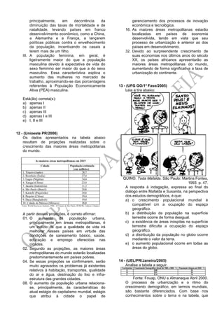 principalmente, em decorrência da
diminuição das taxas de mortalidade e de
natalidade, levando países em franco
desenvolvimento econômico, como a China,
a Alemanha e a França, a lançarem
políticas públicas contra o envelhecimento
da população, incentivando os casais a
terem mais de um filho.
III. A população feminina, em geral, é
ligeiramente maior do que a população
masculina devido à expectativa de vida do
sexo feminino ser maior do que a do sexo
masculino. Essa característica explica o
aumento das mulheres no mercado de
trabalho, aproximando-se das porcentagens
referentes à População Economicamente
Ativa (PEA) masculina.
Está(ão) correta(s):
a) apenas I
b) apenas II
c) apenas III
d) apenas I e III
e) I, II e III
12 - (Unioeste PR/2006)
Os dados apresentados na tabela abaixo
resultam de projeções realizadas sobre o
crescimento das maiores áreas metropolitanas
do mundo.
A partir dessas projeções, é correto afirmar:
01. O aumento da população urbana,
principalmente em áreas metropolitanas, é
um indício de que a qualidade de vida irá
melhorar nesses países em virtude das
condições de saneamento básico, saúde,
educação e emprego oferecidas nas
cidades.
02. Segundo as projeções, as maiores áreas
metropolitanas do mundo estarão localizadas
predominantemente em países pobres.
04. Se essas projeções se confirmarem, serão
muito agravados os problemas já existentes
relativos à habitação, transportes, qualidade
do ar e água, destinação do lixo e infra-
estrutura das grandes cidades.
08. O aumento da população urbana relaciona-
se, principalmente, às características do
atual estágio do capitalismo mundial, estágio
que atribui à cidade o papel de
gerenciamento dos processos de inovação
econômica e tecnológica.
16. As maiores áreas metropolitanas estarão
localizadas em países de economia
desenvolvida, tendo em vista que seu
processo de urbanização é anterior ao dos
países em desenvolvimento.
32. Devido ao surpreendente crescimento de
suas economias nos últimos anos do século
XX, os países africanos apresentarão as
maiores áreas metropolitanas do mundo,
aumentando de forma significativa a taxa de
urbanização do continente.
13 - (UFG GO/1ª Fase/2005)
Leia a tira abaixo:
QUINO. Toda Mafalda. São Paulo: Martins Fontes,
1993. p. 47.
A resposta à indagação, expressa ao final do
diálogo entre Mafalda e Susanita, na perspectiva
dos estudos demográficos, é que:
a) o crescimento populacional mundial é
compatível cm a ocupação do espaço
geográfico.
b) a distribuição da população na superfície
terrestre ocorre de forma desigual.
c) a existência de áreas inóspitas na superfície
terrestre dificulta a ocupação do espaço
geográfico.
d) a distribuição da população no globo ocorre
mediante o valor da terra.
e) o aumento populacional ocorre em todas as
áreas do globo.
14 - (UEL/PR/Janeiro/2005)
Analise a tabela a seguir.
Fonte: Fnuap, ONU e Almanaque Abril 2000.
O processo de urbanização e o ritmo do
crescimento demográfico, em termos mundiais,
são bastante diferenciados. Com base nos
conhecimentos sobre o tema e na tabela, que
 