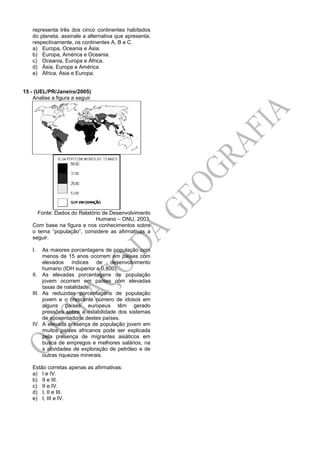 representa três dos cinco continentes habitados
do planeta, assinale a alternativa que apresenta,
respectivamente, os continentes A, B e C.
a) Europa, Oceania e Ásia.
b) Europa, América e Oceania.
c) Oceania, Europa e África.
d) Ásia, Europa e América.
e) África, Ásia e Europa.
15 - (UEL/PR/Janeiro/2005)
Analise a figura a seguir.
Fonte: Dados do Relatório de Desenvolvimento
Humano – ONU, 2003.
Com base na figura e nos conhecimentos sobre
o tema “população”, considere as afirmativas a
seguir.
I. As maiores porcentagens de população com
menos de 15 anos ocorrem em países com
elevados índices de desenvolvimento
humano (IDH superior a 0,800).
II. As elevadas porcentagens de população
jovem ocorrem em países com elevadas
taxas de natalidade.
III. As reduzidas porcentagens de população
jovem e o crescente número de idosos em
alguns países europeus têm gerado
pressões sobre a estabilidade dos sistemas
de aposentadoria destes países.
IV. A elevada presença de população jovem em
muitos países africanos pode ser explicada
pela presença de migrantes asiáticos em
busca de empregos e melhores salários, na
s atividades de exploração de petróleo e de
outras riquezas minerais.
Estão corretas apenas as afirmativas:
a) I e IV.
b) II e III.
c) II e IV.
d) I, II e III.
e) I, III e IV.
 