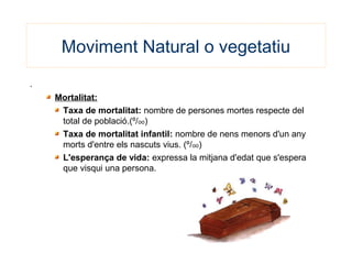 Moviment Natural o vegetatiu
.
Mortalitat:
Taxa de mortalitat: nombre de persones mortes respecte del
total de població.(º/oo)
Taxa de mortalitat infantil: nombre de nens menors d'un any
morts d'entre els nascuts vius. (º/oo)
L'esperança de vida: expressa la mitjana d'edat que s'espera
que visqui una persona.
 