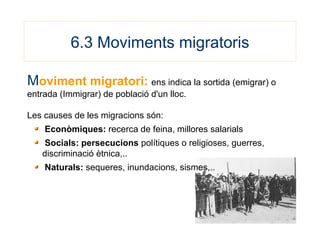 6.3 Moviments migratoris
Moviment migratori: ens indica la sortida (emigrar) o
entrada (Immigrar) de població d'un lloc.
Les causes de les migracions són:
Econòmiques: recerca de feina, millores salarials
Socials: persecucions polítiques o religioses, guerres,
discriminació ètnica,..
Naturals: sequeres, inundacions, sismes,..
 