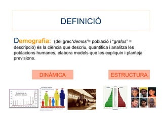 DEFINICIÓ
Demografia: (del grec“demos”= població i “grafos” =
descripció) és la ciència que descriu, quantifica i analitza les
poblacions humanes, elabora models que les expliquin i planteja
previsions.
DINÀMICA ESTRUCTURA
 