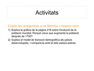 Activitats
Copia les preguntes a la llibreta i respon-les:
1) Explica la gràfica de la pàgina 216 sobre l'evolució de la
població mundial. Perquè creus que augmenta la població
després de 1750?
2) Explica el model de transició demogràfica als països
desenvolupats. I compara-la amb la dels països pobres.
 