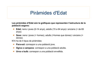 Piràmides d'Edat
Les piràmides d’Edat són la gràfiques que representen l’estructura de la
població segons:
Edat: nens i joves (0-14 anys), adults (15 a 64 anys) i ancians (+ de 65
anys)
Sexe: nens i joves (+ homes), adults (=homes que dones) i ancians (+
dones)
N’hi ha de 4 tipus de piràmides:
Para-sol: correspon a una població jove.
Ogiva o campana: correspon a una població adulta.
Urna o bulb: correspon a una població envellida.
 