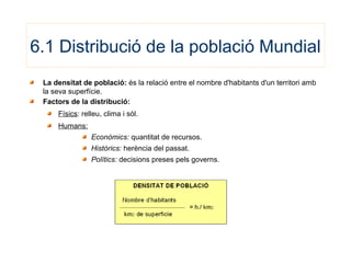6.1 Distribució de la població Mundial
La densitat de població: és la relació entre el nombre d'habitants d'un territori amb
la seva superfície.
Factors de la distribució:
Físics: relleu, clima i sòl.
Humans:
Econòmics: quantitat de recursos.
Històrics: herència del passat.
Polítics: decisions preses pels governs.
 