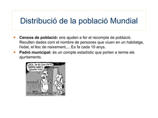 Distribució de la població Mundial
Censos de població: ens ajuden a fer el recompte de població.
Recullen dades com el nombre de persones que viuen en un habitatge,
l'edat, el lloc de naixement,... Es fa cada 10 anys.
Padró municipal: és un compte estadístic que porten a terme els
ajuntaments.
 