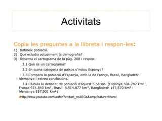 Activitats
Copia les preguntes a la llibreta i respon-les:
1) Defineix població.
2) Què estudia actualment la demografia?
3) Observa el cartograma de la pàg. 208 i respon:
3.1 Què és un cartograma?
3.2 En quina categoria de països s'inclou Espanya?
3.3 Compara la població d'Espanya, amb la de França, Brasil, Bangladesh i
Alemanya i extreu conclusions.
3.4 Calcula la densitat de població d'aquest 5 països. (Espanya 504.782 km² ,
França 674.843 km², Brasil 8.514.877 km², Bangladesh 147,570 km² i
Alemanya 357,031 km²)
http://www.youtube.com/watch?v=dwrI_no3EGs&amp;feature=fvwrel
 