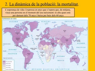 2. La dinàmica de la població: la mortalitat.
L’esperança de vida s’expressa en anys que s’espera que, de mitjana,
visca una persona en el moment del seu naixement: és alta quan està
per damunt dels 70 anys i baixa per baix dels 60 anys
 