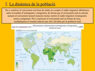 2. La dinàmica de la població.
Per a conèixer el creixement real hem de tindre en compte el saldo migratori (diferència
entre el nombre d’immigrants i emigrants), de forma que el creixement real es calcula
sumant al creixement natural (nascuts menys morts) el saldo migratori (immigrants
menys emigrants). Per a expressar el creixement real en forma de taxa,
multipliquem el resultat anterior per mil i dividim per la població total
 