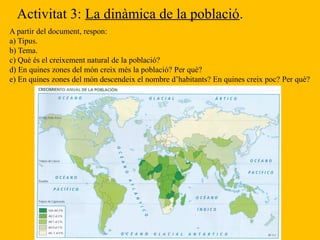 Activitat 3: La dinàmica de la població.
A partir del document, respon:
a) Tipus.
b) Tema.
c) Què és el creixement natural de la població?
d) En quines zones del món creix més la població? Per què?
e) En quines zones del món descendeix el nombre d’habitants? En quines creix poc? Per què?
 