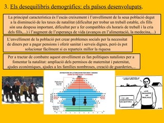3. Els desequilibris demogràfics: els països desenvolupats.
La principal característica és l’escàs creixement i l’envelliment de la seua població degut
a la disminució de les taxes de natalitat (dificultat per trobar un treball estable, els fills
són una despesa important, dificultat per a fer compatibles els horaris de treball i la cria
dels fills,...) i l’augment de l’esperança de vida (avanços en l’alimentació, la medecina,...)
L’envelliment de la població pot crear problemes socials per la necessitat
de diners per a pagar pensions i oferir sanitat i serveis dignes, però és pot
solucionar fàcilment si es reparteix millor la riquesa
Per a tractar de combatre aquest envelliment es fan polítiques natalistes per a
fomentar la natalitat: ampliació dels permisos de maternitat i paternitat,
ajudes econòmiques, ajudes a les famílies nombroses, creació de guarderies,...
 