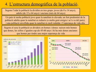 4. L’estructura demogràfica de la població.
Segons l’edat la població la dividim en tres grups: joves (de 0 a 14 anys),
adults (de 15 a 64 anys) i ancians (més de 64 anys)
Un país té molta població jove quan la natalitat és elevada; un fort predomini de la
població adulta quan la natalitat es redueix (o molta gent emigra i se’n va del país);
i una població envellida quan la natalitat és molt reduïda i l’esperança de vida alta
Segons el sexe la població es divideix en homes i dones: naixen més homes
que dones, les xifres s’igualen cap als 45-60 anys i hi ha més dones ancianes
que homes per tindre una major esperança de vida
 