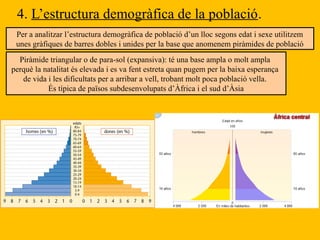 4. L’estructura demogràfica de la població.
Per a analitzar l’estructura demogràfica de població d’un lloc segons edat i sexe utilitzem
unes gràfiques de barres dobles i unides per la base que anomenem piràmides de població
Piràmide triangular o de para-sol (expansiva): té una base ampla o molt ampla
perquè la natalitat és elevada i es va fent estreta quan pugem per la baixa esperança
de vida i les dificultats per a arribar a vell, trobant molt poca població vella.
És típica de països subdesenvolupats d’Àfrica i el sud d’Àsia
 