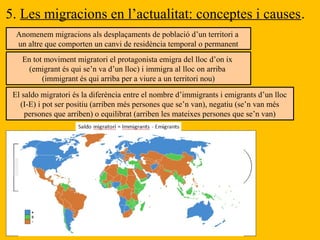 5. Les migracions en l’actualitat: conceptes i causes.
Anomenem migracions als desplaçaments de població d’un territori a
un altre que comporten un canvi de residència temporal o permanent
En tot moviment migratori el protagonista emigra del lloc d’on ix
(emigrant és qui se’n va d’un lloc) i immigra al lloc on arriba
(immigrant és qui arriba per a viure a un territori nou)
El saldo migratori és la diferència entre el nombre d’immigrants i emigrants d’un lloc
(I-E) i pot ser positiu (arriben més persones que se’n van), negatiu (se’n van més
persones que arriben) o equilibrat (arriben les mateixes persones que se’n van)
PAÍS
D’ORIGEN
PAÍS DE
DESTÍ
EMIGRACIÓ IMMIGRACIÓ
FACTORS DE
REPULSIÓ
FACTORS
D’ATRACCIÓ
RETORN
 
