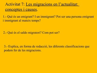 Activitat 7: Les migracions en l’actualitat:
conceptes i causes.
1.- Què és un emigrant? I un immigrant? Pot ser una persona emigrant
i immigrant al mateix temps?
2.- Què és el saldo migratori? Com pot ser?
3.- Explica, en forma de redacció, les diferents classificacions que
podem fer de les migracions.
 