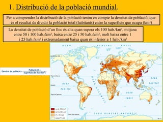 1. Distribució de la població mundial.
Per a comprendre la distribució de la població tenim en compte la densitat de població, que
és el resultat de dividir la població total (habitants) entre la superfície que ocupa (km²)
La densitat de població d’un lloc és alta quan supera els 100 hab./km², mitjana
entre 50 i 100 hab./km², baixa entre 25 i 50 hab./km², molt baixa entre 1
i 25 hab./km² i extremadament baixa quan és inferior a 1 hab./km²
 