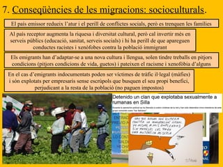 7. Conseqüències de les migracions: socioculturals.
El país emissor redueix l’atur i el perill de conflictes socials, però es trenquen les famílies
Al país receptor augmenta la riquesa i diversitat cultural, però cal invertir més en
serveis públics (educació, sanitat, serveis socials) i hi ha perill de que apareguen
conductes racistes i xenòfobes contra la població immigrant
Els emigrants han d’adaptar-se a una nova cultura i llengua, solen tindre treballs en pitjors
condicions (pitjors condicions de vida, guetos) i pateixen el racisme i xenofòbia d’alguns
En el cas d’emigrants indocumentats poden ser víctimes de tràfic il·legal (màfies)
i són explotats per empresaris sense escrúpols que busquen el seu propi benefici,
perjudicant a la resta de la població (no paguen impostos)
 
