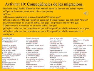 Activitat 10: Conseqüències de les migracions.
Escolta la cançó Pueblo Blanco de Joan Manuel Serrat (la lletra la tens baix) i respon:
a) Tipus de document, autor, data i disc a què pertany.
b) Tema.
c) Qui canta, teòricament, la cançó (narrador)? Com ho saps?
d) Com és el poble? De què viuen? En quina part d’Espanya creus que pot estar? Per què?
e) Amb què somien els joves del poble? Per què? I les persones majors? Per què?
f) Què aconsella el narrador als joves del poble? Per què?
g) Explica, redactant, les conseqüències que té l’emigració per als llocs d’on se’n va la gent.
h) Explica, redactant, les conseqüències que té l’emigració per als llocs on arriben els
immigrants.
 