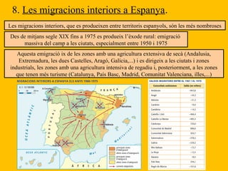 8. Les migracions interiors a Espanya.
Les migracions interiors, que es produeixen entre territoris espanyols, són les més nombroses
Des de mitjans segle XIX fins a 1975 es produeix l’èxode rural: emigració
massiva del camp a les ciutats, especialment entre 1950 i 1975
Aquesta emigració ix de les zones amb una agricultura extensiva de secà (Andalusia,
Extremadura, les dues Castelles, Aragó, Galícia,...) i es dirigeix a les ciutats i zones
industrials, les zones amb una agricultura intensiva de regadiu i, posteriorment, a les zones
que tenen més turisme (Catalunya, País Basc, Madrid, Comunitat Valenciana, illes,...)
 