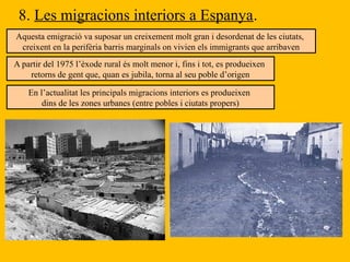 8. Les migracions interiors a Espanya.
Aquesta emigració va suposar un creixement molt gran i desordenat de les ciutats,
creixent en la perifèria barris marginals on vivien els immigrants que arribaven
A partir del 1975 l’èxode rural és molt menor i, fins i tot, es produeixen
retorns de gent que, quan es jubila, torna al seu poble d’origen
En l’actualitat les principals migracions interiors es produeixen
dins de les zones urbanes (entre pobles i ciutats propers)
 