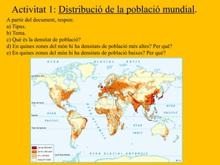 A partir del document, respon:
a) Tipus.
b) Tema.
c) Què és la densitat de població?
d) En quines zones del món hi ha densitats de població més altes? Per què?
e) En quines zones del món hi ha densitats de població baixes? Per què?
 