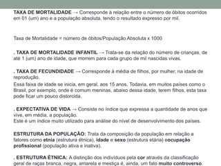 TAXA DE MORTALIDADE → Corresponde à relação entre o número de óbitos ocorridos
em 01 (um) ano e a população absoluta, tendo o resultado expresso por mil.
Taxa de Mortalidade = número de óbitos/População Absoluta x 1000
. TAXA DE MORTALIDADE INFANTIL → Trata-se da relação do número de crianças, de
até 1 (um) ano de idade, que morrem para cada grupo de mil nascidas vivas.
. TAXA DE FECUNDIDADE → Corresponde à média de filhos, por mulher, na idade de
reprodução.
Essa faixa de idade se inicia, em geral, aos 15 anos. Todavia, em muitos países como o
Brasil, por exemplo, onde é comum meninas, abaixo dessa idade, terem filhos, esta taxa
pode ficar um pouco distorcida.
. EXPECTATIVA DE VIDA → Consiste no índice que expressa a quantidade de anos que
vive, em média, a população.
Este é um índice muito utilizado para análise do nível de desenvolvimento dos países.
ESTRUTURA DA POPULAÇÃO: Trata da composição da população em relação a
fatores como etnia (estrutura étnica), idade e sexo (estrutura etária) eocupação
profissional (população ativa e inativa).
. ESTRUTURA ÉTNICA: A distinção dos indivíduos pela cor através da classificação
geral de raças branca, negra, amarela e mestiça é, ainda, um fato muito controverso.
 
