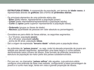 • ESTRUTURA ETÁRIA: A composição da população, em termos de idade esexo, é
representada através de gráficos sob a forma de pirâmides etárias.
•
• Os principais elementos de uma pirâmide etária são:
- Base (parte inferior, representando a população jovem);
- Corpo (parte intermediária/representando a população adulta);
- Cume ou ápice (parte superior/ representando a população idosa);
- Ordenada (grupos ou faixas de idade);
- Abcissa (quantidade de pessoas em valor absoluto ou porcentagem).
•
• Considera-se para efeito de faixas etárias, os seguintes segmentos:
• . 0 a 19 anos: população jovem;
. 20 a 59 anos: população adulta;
. acima de 60 anos: população idosa.
• Daí a origem da expressão “terceira idade” voltada para a população idosa.
•
• As pirâmides de “países jovens”, ou seja, onde há elevada proporção de jovens em
relação aos demais segmentos, apresentam uma base larga e o cume estreito,
demonstrando baixo número de idosos. Este formato de pirâmide caracteriza a
estrutura da população da maior parte dos países subdesenvolvidos.
•
• Por sua vez, os chamados “países velhos” são aqueles, cuja estrutura etária
configura uma pirâmide de base mais estreita, configurando a baixa porcentagem de
jovens e o cume mais largo, tendo em vista a grande proporção de idosos.
 