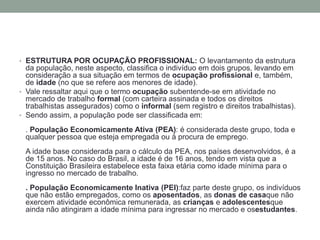 • ESTRUTURA POR OCUPAÇÃO PROFISSIONAL: O levantamento da estrutura
da população, neste aspecto, classifica o indivíduo em dois grupos, levando em
consideração a sua situação em termos de ocupação profissional e, também,
de idade (no que se refere aos menores de idade).
• Vale ressaltar aqui que o termo ocupação subentende-se em atividade no
mercado de trabalho formal (com carteira assinada e todos os direitos
trabalhistas assegurados) como o informal (sem registro e direitos trabalhistas).
• Sendo assim, a população pode ser classificada em:
. População Economicamente Ativa (PEA): é considerada deste grupo, toda e
qualquer pessoa que esteja empregada ou à procura de emprego.
A idade base considerada para o cálculo da PEA, nos países desenvolvidos, é a
de 15 anos. No caso do Brasil, a idade é de 16 anos, tendo em vista que a
Constituição Brasileira estabelece esta faixa etária como idade mínima para o
ingresso no mercado de trabalho.
. População Economicamente Inativa (PEI):faz parte deste grupo, os indivíduos
que não estão empregados, como os aposentados, as donas de casaque não
exercem atividade econômica remunerada, as crianças e adolescentesque
ainda não atingiram a idade mínima para ingressar no mercado e osestudantes.
 