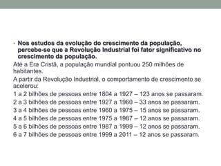 • Nos estudos da evolução do crescimento da população,
percebe-se que a Revolução Industrial foi fator significativo no
crescimento da população.
Até a Era Cristã, a população mundial pontuou 250 milhões de
habitantes.
A partir da Revolução Industrial, o comportamento de crescimento se
acelerou:
1 a 2 bilhões de pessoas entre 1804 a 1927 – 123 anos se passaram.
2 a 3 bilhões de pessoas entre 1927 a 1960 – 33 anos se passaram.
3 a 4 bilhões de pessoas entre 1960 a 1975 – 15 anos se passaram.
4 a 5 bilhões de pessoas entre 1975 a 1987 – 12 anos se passaram.
5 a 6 bilhões de pessoas entre 1987 a 1999 – 12 anos se passaram.
6 a 7 bilhões de pessoas entre 1999 a 2011 – 12 anos se passaram.
 