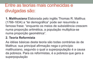 Entre as teorias mais conhecidas e
divulgadas são:
1. Malthusiana Elaborada pelo inglês Thomas R. Malthus
(1766-1834) a “lei demográfica” pode ser resumida a
famosa frase: “enquanto os meios de subsistência crescem
numa proporção aritmética, a população multiplica-se
numa proporção geométrica”.
2. Teoria Reformista
As idéias básicas desta teoria são todas contrárias às de
Malthus: sua principal afirmação nega o princípio
malthusiano, segundo o qual a superpopulação é a causa
da pobreza. Para os reformistas, é a pobreza que gera a
superpopulação
 