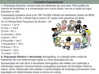 Conceitos Populacionais
a. População Absoluta: número total de habitantes de uma área. Pela análise do
volume de habitantes, e a comparação com outras áreas, tem-se a noção de lugar
populoso ou não.
A população brasileira atual é de 190.732.694 milhões de habitantes (dados do IBGE
– outubro de 2010), o Brasil figura como a 5ª nação mais populosa do globo.
Os 10 Países Mais Populosos do Mundo – 2010 (em milhões)
1) China > 1.321.8
2) Índia > 1.129,8
3) EUA > 301,1
4) Indonésia > 234,6
5) Brasil > 190,7
6 )Paquistão > 164,7
7) Bangladesh > 150,4
8) Rússia > 141,3
9) Nigéria > 135,0
10) Japão > 127,4
b. População Relativa = densidade demográfica: é a relação entre o total de
habitantes de uma determinada região e a área abrangida por ela.
Apresentada em hab./km2 a densidade demográfica não reflete com perfeição a
distribuição espacial. Diversos fatores conjugados (processo de formação histórica,
relevo, clima, distribuição das cidades e oportunidades de emprego) concentram mais
população em determinadas áreas e menos em outras.
 
