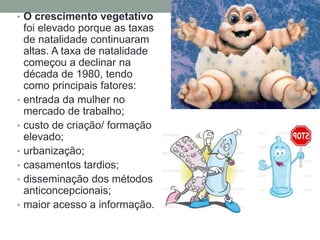 • O crescimento vegetativo
foi elevado porque as taxas
de natalidade continuaram
altas. A taxa de natalidade
começou a declinar na
década de 1980, tendo
como principais fatores:
• entrada da mulher no
mercado de trabalho;
• custo de criação/ formação
elevado;
• urbanização;
• casamentos tardios;
• disseminação dos métodos
anticoncepcionais;
• maior acesso a informação.
 