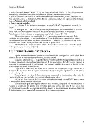 Geografía de España 2 Bachillerato
la mujer al mercado laboral. Desde 1995 la tasa de paro desciende debido a la favorable coyuntura
económica y a la entrada en el mercado laboral de generaciones menos numerosas.
El paro experimenta variaciones en función de la edad (mayor desempleo juvenil), sexo (mayor
paro femenino), nivel de instrucción, época del año (paro estacional), y por regiones (altas tasas de
paro en Andalucía y Extremadura).
b. Los sectores económicos
La evolución de los sectores económicos a lo largo del S. XX ha pasado por una serie de
etapas:
-A principios del S. XX el sector primario es predominante, desde entonces se ha reducido.
Entre 1950 y 1975 se acelera la reducción del sector primario al aumentar el éxodo rural.
Actualmente el sector primario se encuentra en niveles bajos (menos del 5%).
-El sector secundario a principios del S. XX representaba un escaso porcentaje de la
población activa, creció en 1 er tercio (dictadura de Primo de Rivera) y experimentó un mayor
crecimiento en la década de los 60 (planes de desarrollo). A partir de 1975 disminuyó la p. activa
industrial hasta situarse en un porcentaje del 30% en la época actual.
-El sector terciario ha crecido en las últimas décadas hasta situarse en la actualidad en el
sector que más p. activa emplea (65%).
7. EL FUTURO DE LA POBLACIÓN ESPAÑOLA
España está experimentando profundas transformaciones demográficas desde 1975. Estos
cambios inciden en otros de orden económico, social o cultural.
En cuanto a la natalidad se ha producido un repunte desde 1998(superior fecundidad de la
población inmigrante, y aumento de la procreación de las generaciones del baby boom). También se
ha producido un descenso de la nupcialidad y las recientes medidas de apoyo a la familia no son
suficientes para producir su incremento.
Respecto a la mortalidad, se prevé un incremento por el creciente envejecimiento de la
población. La esperanza de vida seguirá aumentando (la de las mujeres españolas es la más alta de
la Unión Europea).
Desde el punto de vista de las migraciones, aumentará la inmigración, sobre todo del
continente africano y de jubilados europeos hacia las áreas turísticas.
En relación al crecimiento de la población, seguirá aumentando hasta el 2050 por efectos de
la inmigración, desde entonces descenderá.
En la estructura por sexo seguirá habiendo más ancianas, aunque en los próximos años se
reducirá la diferencia. En cuanto a la estructura por edad España será uno de los países más
envejecidos del mundo. En la estructura económica crecerá la tasa de actividad femenina, el proceso
de terciarización y será necesario la contratación de población inmigrante.
6
 