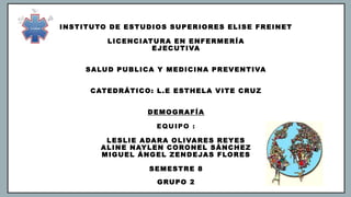 INSTITUTO DE ESTUDIOS SUPERIORES ELISE FREINET
LICENCIATURA EN ENFERMERÍA
EJECUTIVA
SALUD PUBLICA Y MEDICINA PREVENTIVA
CATEDRÁTICO: L.E ESTHELA VITE CRUZ
DEMOGRAFÍA
EQUIPO :
LESLIE ADARA OLIVARES REYES
ALINE NAYLEN CORONEL SÁNCHEZ
MIGUEL ÁNGEL ZENDEJAS FLORES
SEMESTRE 8
GRUPO 2
 