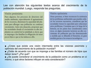 Lee con atención los siguientes textos acerca del crecimiento de la
población mundial. Luego, responde las preguntas.
■ ¿Crees que exista una visión intermedia entre las visiones pesimista y
optimista del crecimiento de la población mundial?
■ ¿Estás de acuerdo con que se imponga a las familias el número de hijos que
deben tener? ¿Por qué?
■ ¿Se puede considerar el crecimiento de la población como un problema en sí
mismo, o qué otros factores influyen en esta consideración?
 