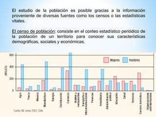 El estudio de la población es posible gracias a la información
proveniente de diversas fuentes como los censos o las estadísticas
vitales.
El censo de población: consiste en el conteo estadístico periódico de
la población de un territorio para conocer sus características
demográficas, sociales y económicas.
 