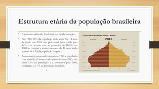 Estrutura etária da população brasileira
• A estrutura etária do Brasil está em rápida mutação .
• Em 1980, 38% da população tinha entre 0 e 14 anos
de idade, em 2010 esse percentual havia caído para
24% e de acordo com as projeções do IBGE, em
2060 as crianças e jovens menores de 14 anos serão
apenas de 13% da população do país ;
• Aumentou o numero de idosos: em 1980 a população
com mais de 60 anos era de apenas 6% em 2013, elas
eram 13% da população e a estimativa para 2060,
totalizarão 33, 7% da população brasileira.
•
 