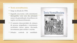 • Teoria neomalthusiana
• Surge na década de 1960;
• Segundo essa teoria o alto crescimento
demográfico seria uma das principais
causas da generalização da pobreza em
regiões em desenvolvimento;
• O aumento descontrolado do número
de pessoas atrapalharia o crescimento
econômico desses países, desviando
investimento para creches e escolas.
• Solução: controle da natalidade.
 