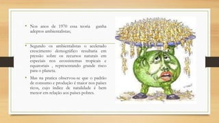 • Nos anos de 1970 essa teoria ganha
adeptos ambientalistas;
• Segundo os ambientalistas o acelerado
crescimento demográfico resultaria em
pressão sobre os recursos naturais em
especiais nos ecossistemas tropicais e
equatoriais , representando grande risco
para o planeta.
• Mas na pratica observou-se que o padrão
de consumo e produção é maior nos países
ricos, cujo índice de natalidade é bem
menor em relação aos países pobres.
 