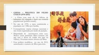 • CHINA – POLITICA DO FILHO
ÚNICO (1970-2015)
• a China com mais de 1,4 bilhões de
habitantes foi obrigada a fazer seu controle
populacional (politica estatal);
• No ano de 1970, a meta estabelecida a
população era 1 filho por família;
• Consequências: muitas crianças nasceram e
não foram registradas por medo de punição;
• Disparidade de nascimentos entre sexo.
Muitos casais preferiam filhos homens (ele
que tem o dever de cuidar dos pais na
velhice). Ocorriam muitos abortos de filhas.
• Essa politica modificou no ano de 2015,
aumentando o numero de filhos para dois.
 